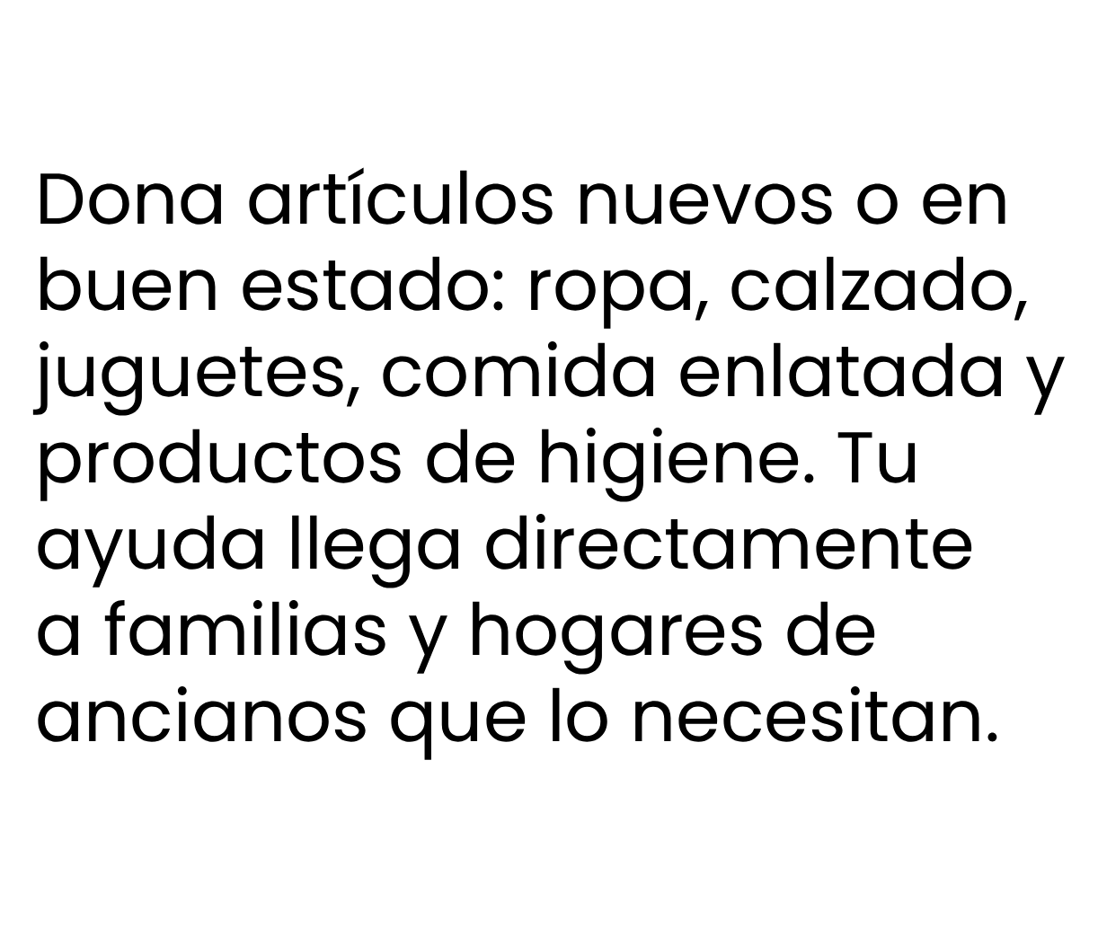Dona artículos nuevos o en
buen estado: ropa, calzado,
juguetes, comida enlatada y
productos de higiene. Tu
ayuda llega directamente
a familias y hogares de
ancianos que lo necesitan.