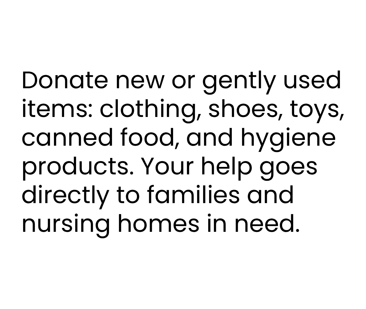Donate new or gently used
items: clothing, shoes, toys,
canned food, and hygiene
products. Your help goes
directly to families and
nursing homes in need.