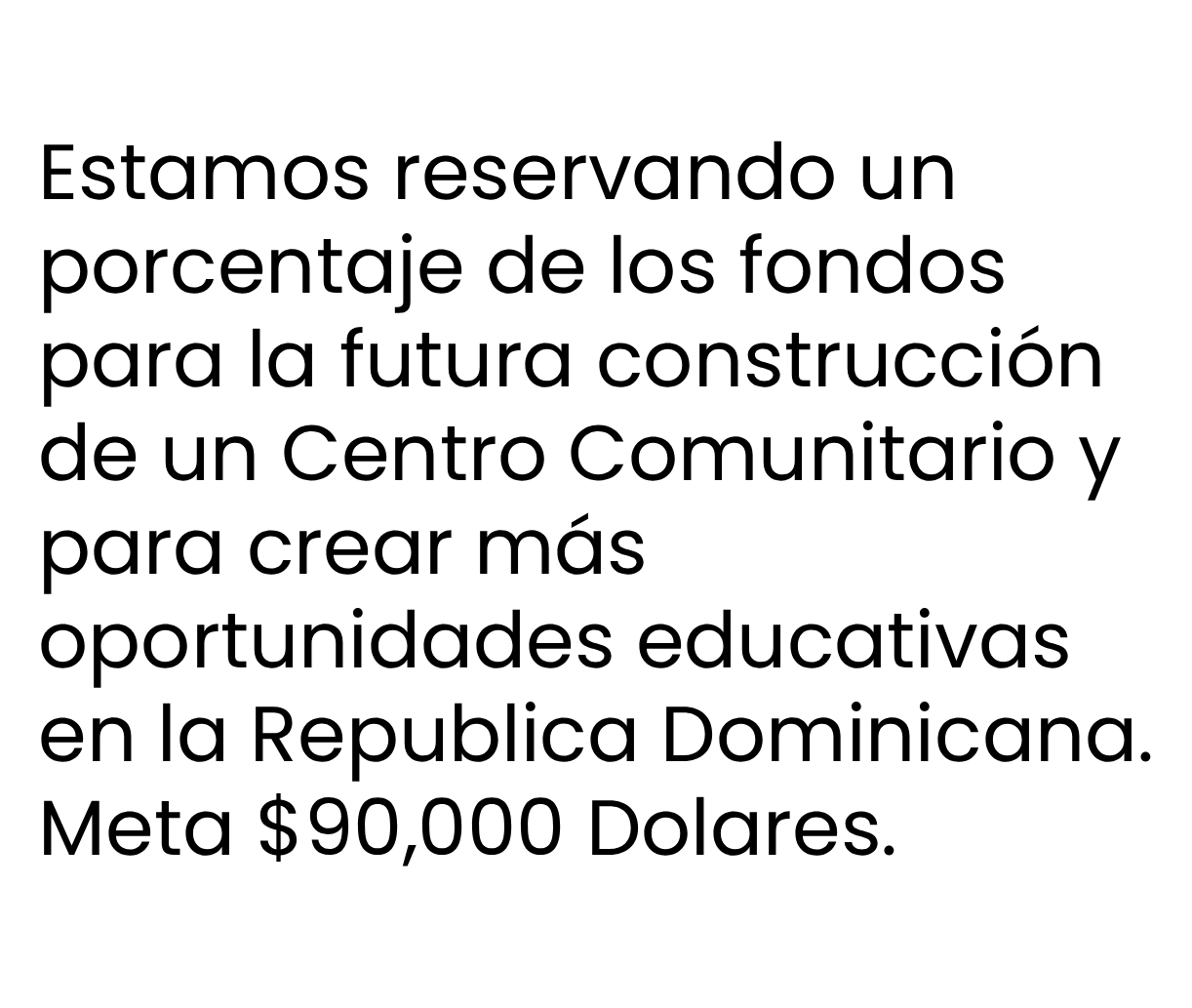Estamos reservando un
porcentaje de los fondos
para la futura construcción
de un Centro Comunitario y
para crear más
oportunidades educativas
en la Republica Dominicana.
Meta $90,000 Dolares.